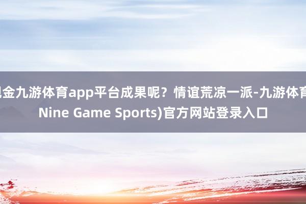 现金九游体育app平台成果呢？情谊荒凉一派-九游体育(Nine Game Sports)官方网站登录入口
