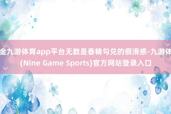 现金九游体育app平台无数是香精勾兑的假滑感-九游体育(Nine Game Sports)官方网站登录入口