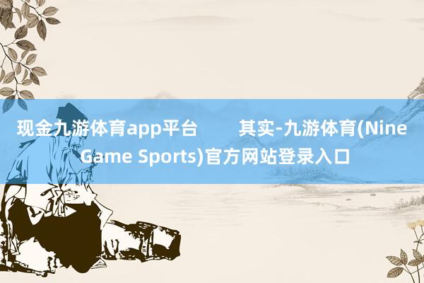 现金九游体育app平台        其实-九游体育(Nine Game Sports)官方网站登录入口