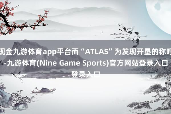 现金九游体育app平台而“ATLAS”为发现开垦的称呼-九游体育(Nine Game Sports)官方网站登录入口