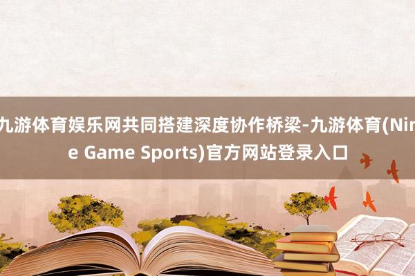 九游体育娱乐网共同搭建深度协作桥梁-九游体育(Nine Game Sports)官方网站登录入口