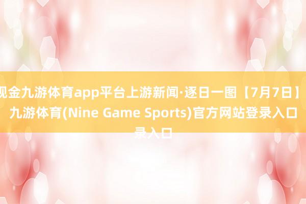现金九游体育app平台上游新闻·逐日一图【7月7日】-九游体育(Nine Game Sports)官方网站登录入口
