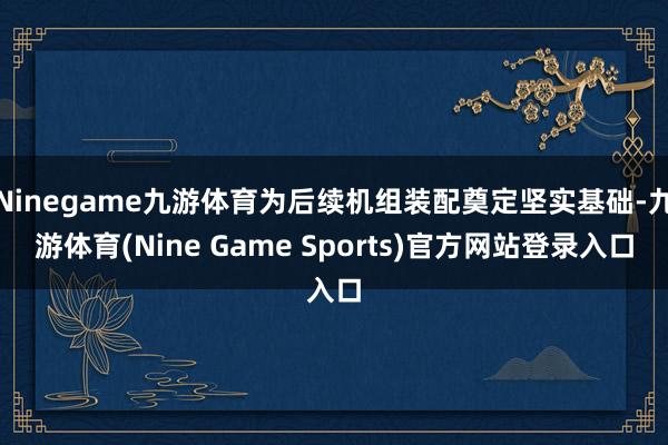 Ninegame九游体育为后续机组装配奠定坚实基础-九游体育(Nine Game Sports)官方网站登录入口