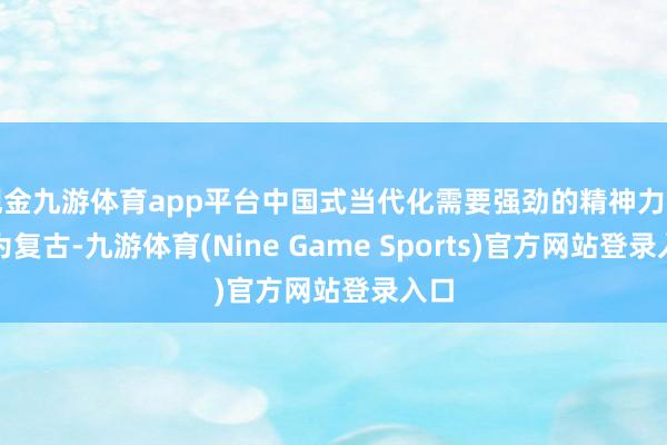 现金九游体育app平台中国式当代化需要强劲的精神力量行为复古-九游体育(Nine Game Sports)官方网站登录入口