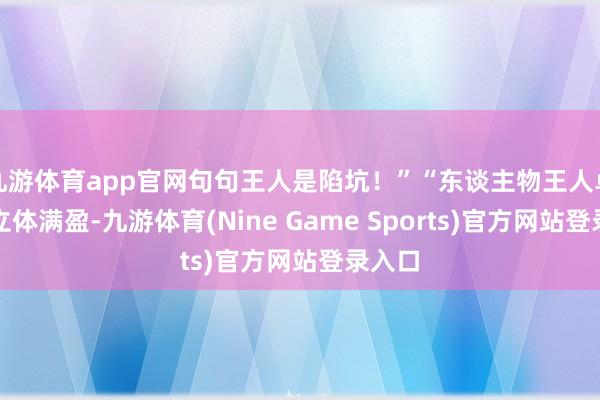 九游体育app官网句句王人是陷坑！”“东谈主物王人卓越的立体满盈-九游体育(Nine Game Sports)官方网站登录入口