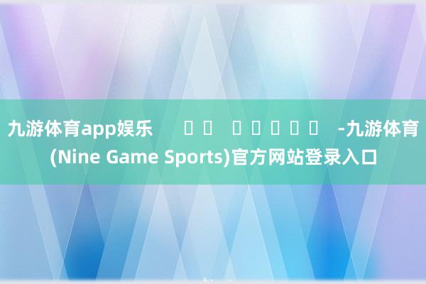 九游体育app娱乐      		  					  -九游体育(Nine Game Sports)官方网站登录入口