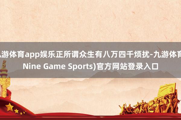 九游体育app娱乐正所谓众生有八万四千烦扰-九游体育(Nine Game Sports)官方网站登录入口