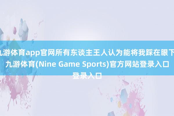 九游体育app官网所有东谈主王人认为能将我踩在眼下-九游体育(Nine Game Sports)官方网站登录入口