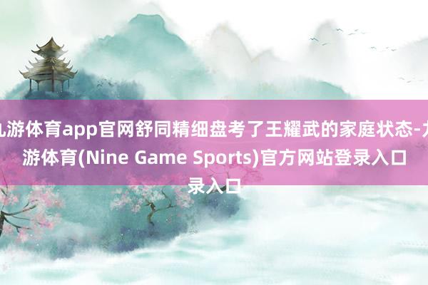 九游体育app官网舒同精细盘考了王耀武的家庭状态-九游体育(Nine Game Sports)官方网站登录入口