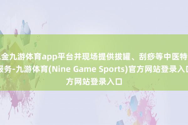 现金九游体育app平台并现场提供拔罐、刮痧等中医特质服务-九游体育(Nine Game Sports)官方网站登录入口