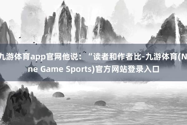 九游体育app官网他说:“读者和作者比-九游体育(Nine Game Sports)官方网站登录入口