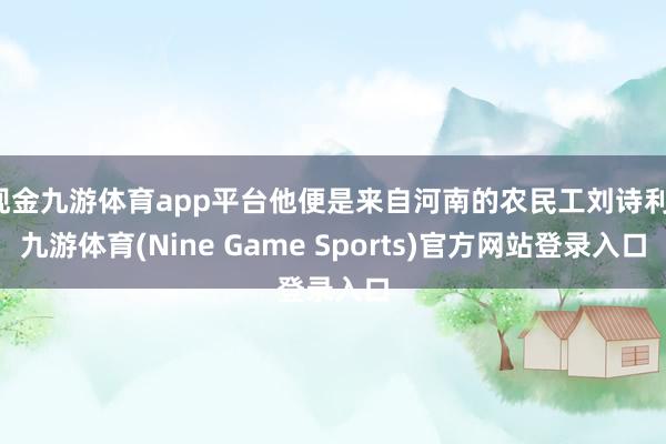 现金九游体育app平台他便是来自河南的农民工刘诗利-九游体育(Nine Game Sports)官方网站登录入口