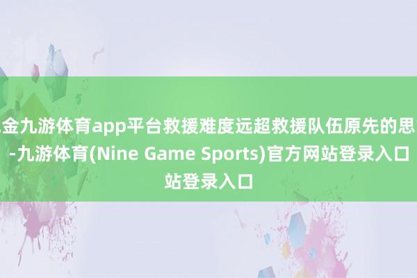 现金九游体育app平台救援难度远超救援队伍原先的思象-九游体育(Nine Game Sports)官方网站登录入口