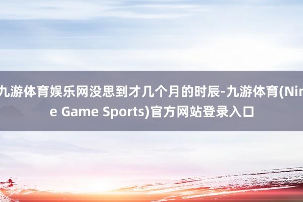 九游体育娱乐网没思到才几个月的时辰-九游体育(Nine Game Sports)官方网站登录入口