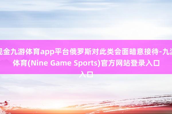 现金九游体育app平台俄罗斯对此类会面暗意接待-九游体育(Nine Game Sports)官方网站登录入口