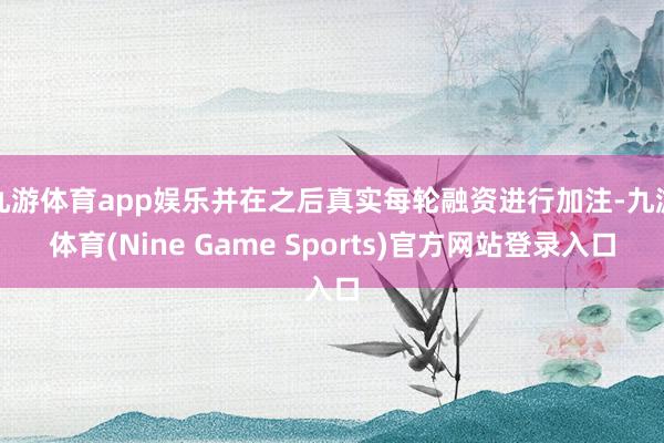 九游体育app娱乐并在之后真实每轮融资进行加注-九游体育(Nine Game Sports)官方网站登录入口