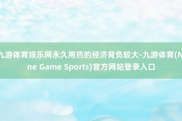 九游体育娱乐网永久用药的经济背负较大-九游体育(Nine Game Sports)官方网站登录入口