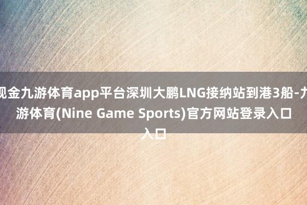 现金九游体育app平台深圳大鹏LNG接纳站到港3船-九游体育(Nine Game Sports)官方网站登录入口