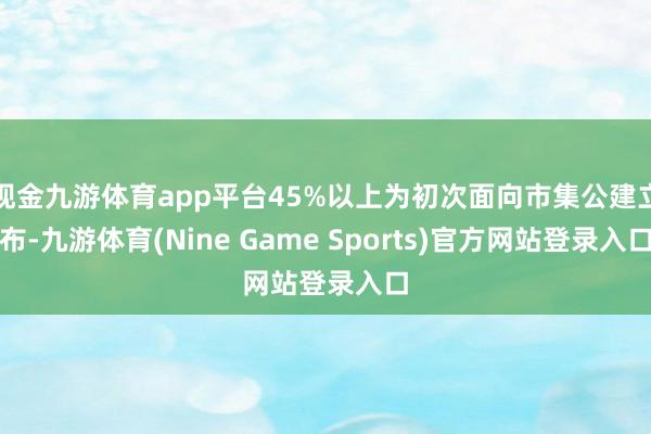 现金九游体育app平台45%以上为初次面向市集公建立布-九游体育(Nine Game Sports)官方网站登录入口
