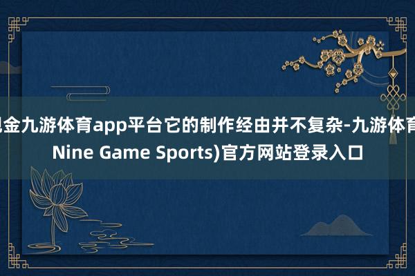 现金九游体育app平台它的制作经由并不复杂-九游体育(Nine Game Sports)官方网站登录入口