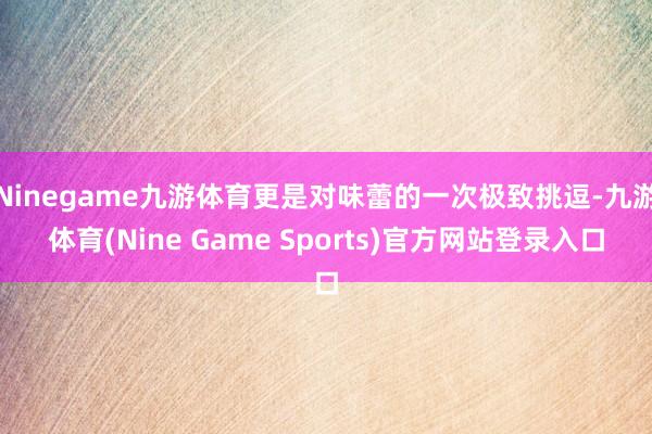 Ninegame九游体育更是对味蕾的一次极致挑逗-九游体育(Nine Game Sports)官方网站登录入口