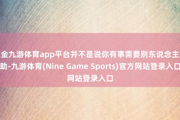 现金九游体育app平台并不是说你有事需要别东说念主襄助-九游体育(Nine Game Sports)官方网站登录入口