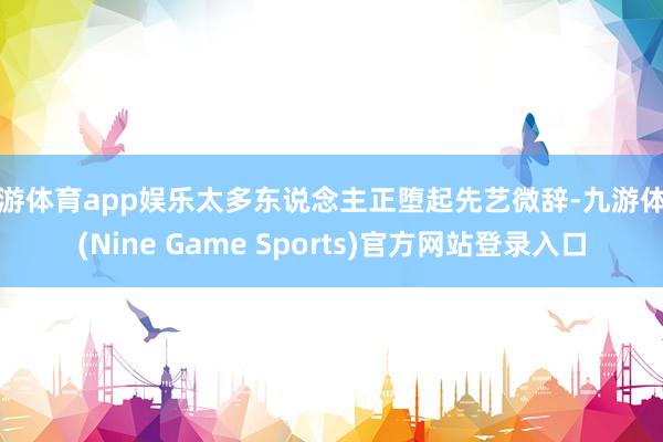 九游体育app娱乐太多东说念主正堕起先艺微辞-九游体育(Nine Game Sports)官方网站登录入口