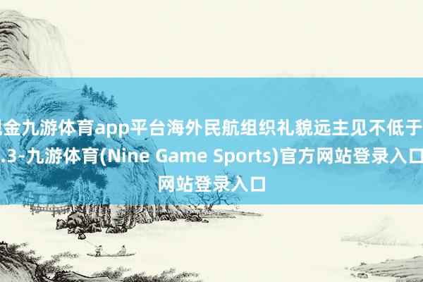 现金九游体育app平台海外民航组织礼貌远主见不低于 0.3-九游体育(Nine Game Sports)官方网站登录入口