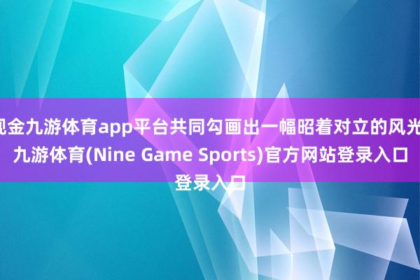 现金九游体育app平台共同勾画出一幅昭着对立的风光-九游体育(Nine Game Sports)官方网站登录入口