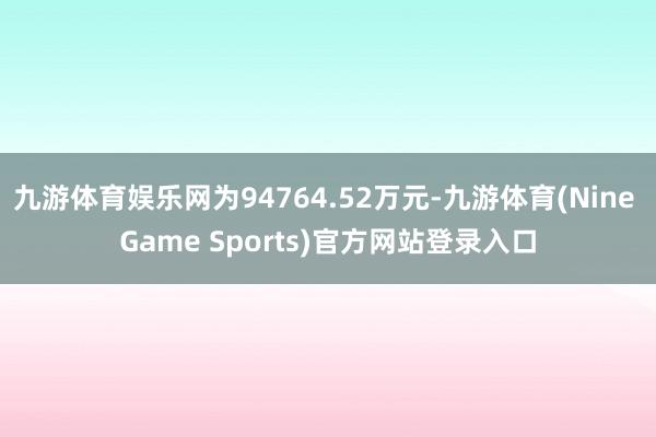 九游体育娱乐网为94764.52万元-九游体育(Nine Game Sports)官方网站登录入口
