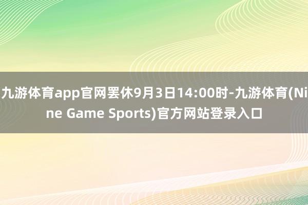 九游体育app官网罢休9月3日14:00时-九游体育(Nine Game Sports)官方网站登录入口