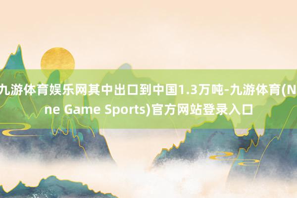 九游体育娱乐网其中出口到中国1.3万吨-九游体育(Nine Game Sports)官方网站登录入口