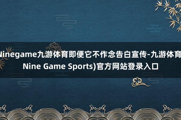 Ninegame九游体育即便它不作念告白宣传-九游体育(Nine Game Sports)官方网站登录入口