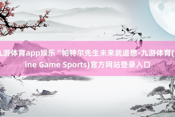 九游体育app娱乐“帕特尔先生未来就追想-九游体育(Nine Game Sports)官方网站登录入口