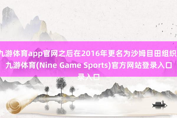 九游体育app官网之后在2016年更名为沙姆目田组织-九游体育(Nine Game Sports)官方网站登录入口