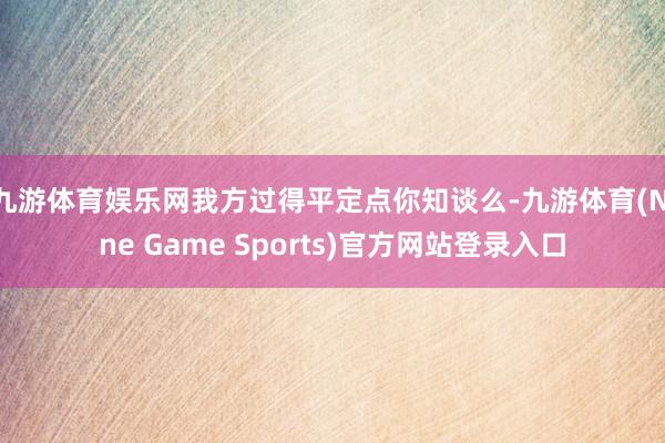 九游体育娱乐网我方过得平定点你知谈么-九游体育(Nine Game Sports)官方网站登录入口
