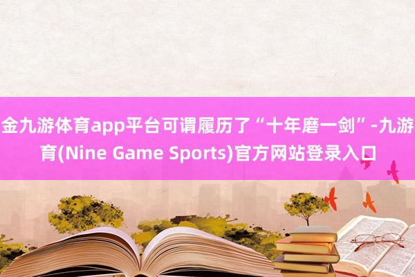 现金九游体育app平台可谓履历了“十年磨一剑”-九游体育(Nine Game Sports)官方网站登录入口