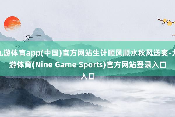 九游体育app(中国)官方网站生计顺风顺水秋风送爽-九游体育(Nine Game Sports)官方网站登录入口