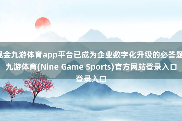现金九游体育app平台已成为企业数字化升级的必答题-九游体育(Nine Game Sports)官方网站登录入口