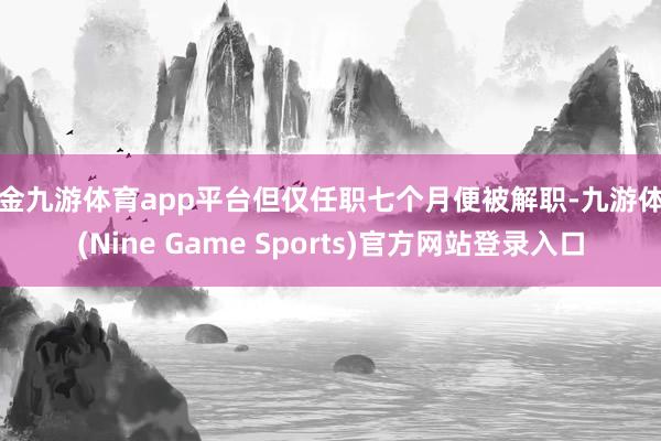 现金九游体育app平台但仅任职七个月便被解职-九游体育(Nine Game Sports)官方网站登录入口