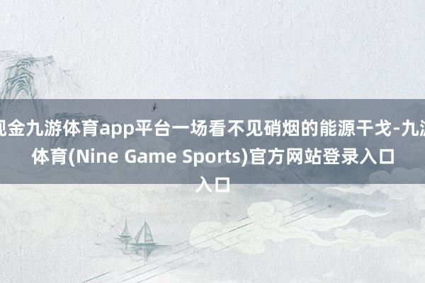 现金九游体育app平台一场看不见硝烟的能源干戈-九游体育(Nine Game Sports)官方网站登录入口