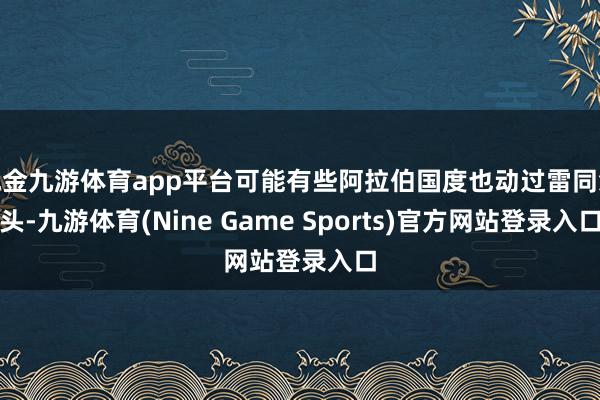 现金九游体育app平台可能有些阿拉伯国度也动过雷同念头-九游体育(Nine Game Sports)官方网站登录入口