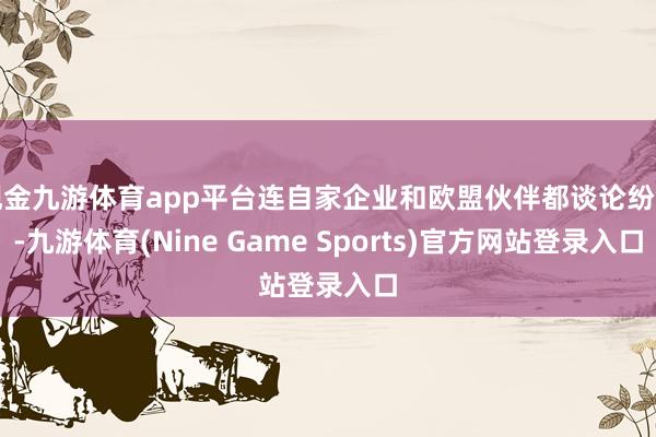 现金九游体育app平台连自家企业和欧盟伙伴都谈论纷错-九游体育(Nine Game Sports)官方网站登录入口