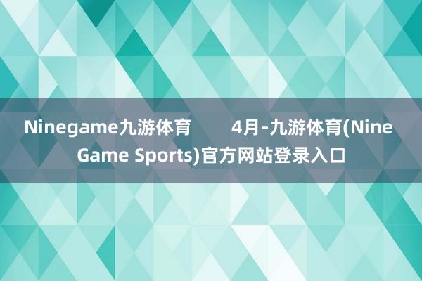 Ninegame九游体育 4月-九游体育(Nine Game Sports)官方网站登录入口