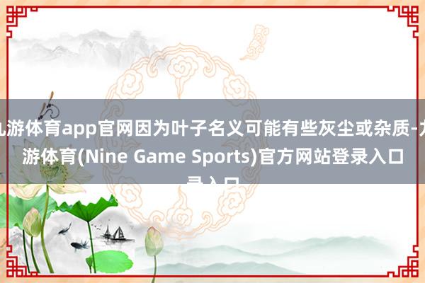 九游体育app官网因为叶子名义可能有些灰尘或杂质-九游体育(Nine Game Sports)官方网站登录入口
