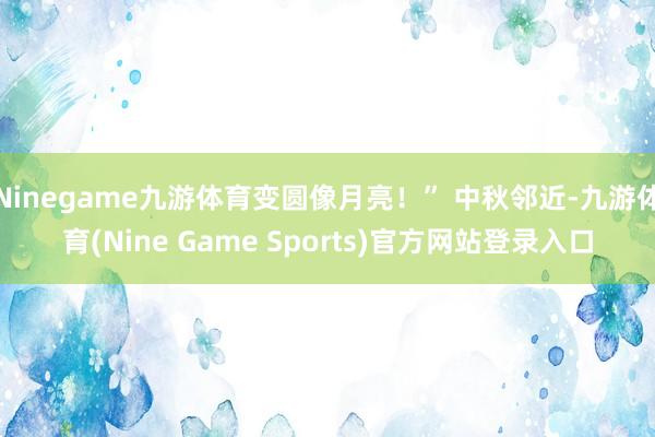 Ninegame九游体育变圆像月亮!” 中秋邻近-九游体育(Nine Game Sports)官方网站登录入口