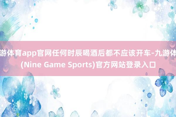 九游体育app官网任何时辰喝酒后都不应该开车-九游体育(Nine Game Sports)官方网站登录入口