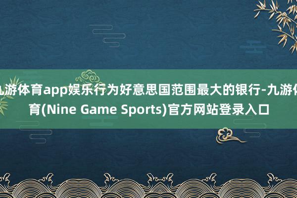 九游体育app娱乐　　行为好意思国范围最大的银行-九游体育(Nine Game Sports)官方网站登录入口