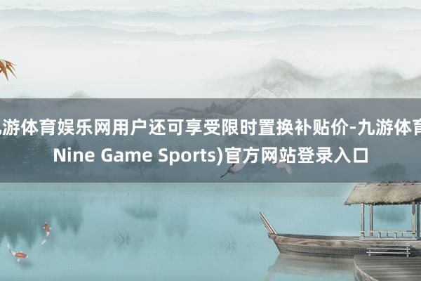 九游体育娱乐网用户还可享受限时置换补贴价-九游体育(Nine Game Sports)官方网站登录入口