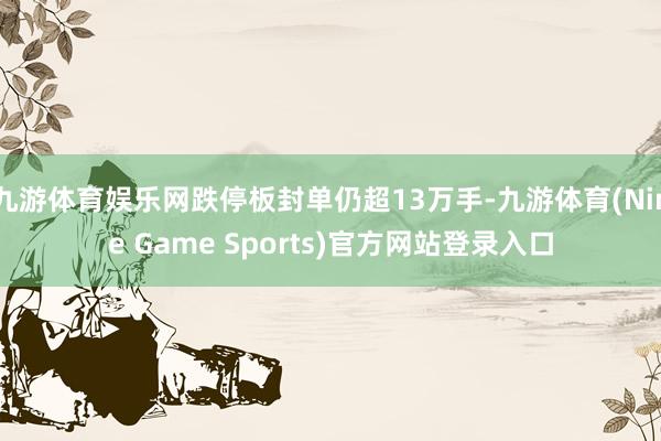 九游体育娱乐网跌停板封单仍超13万手-九游体育(Nine Game Sports)官方网站登录入口